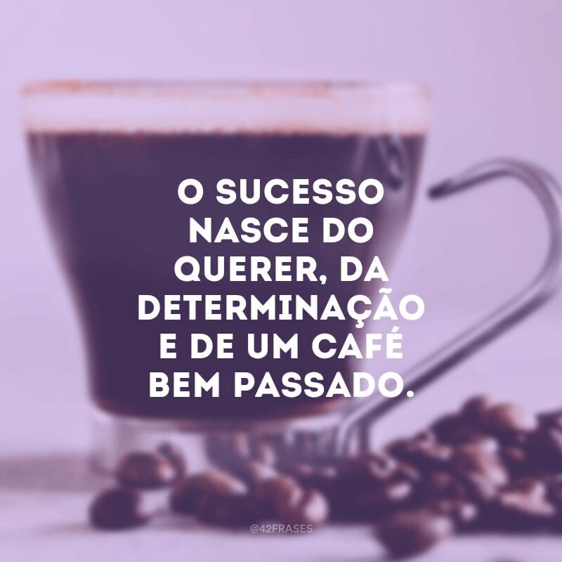 O sucesso nasce do querer, da determinação e de um café bem passado.