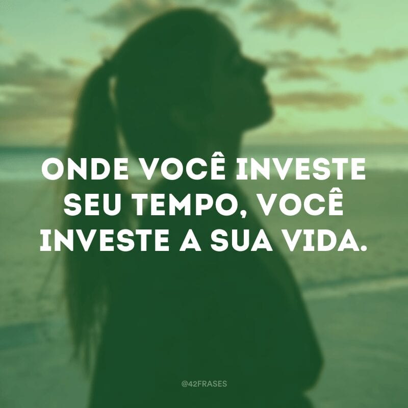 Onde você investe seu tempo, você investe a sua vida.