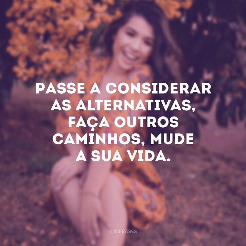 Passe a considerar as alternativas, faça outros caminhos, mude a sua vida. 