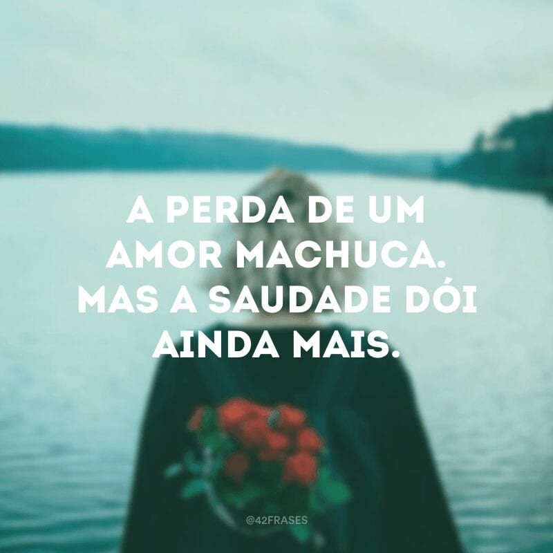 A perda de um amor machuca. Mas a saudade dói ainda mais. 