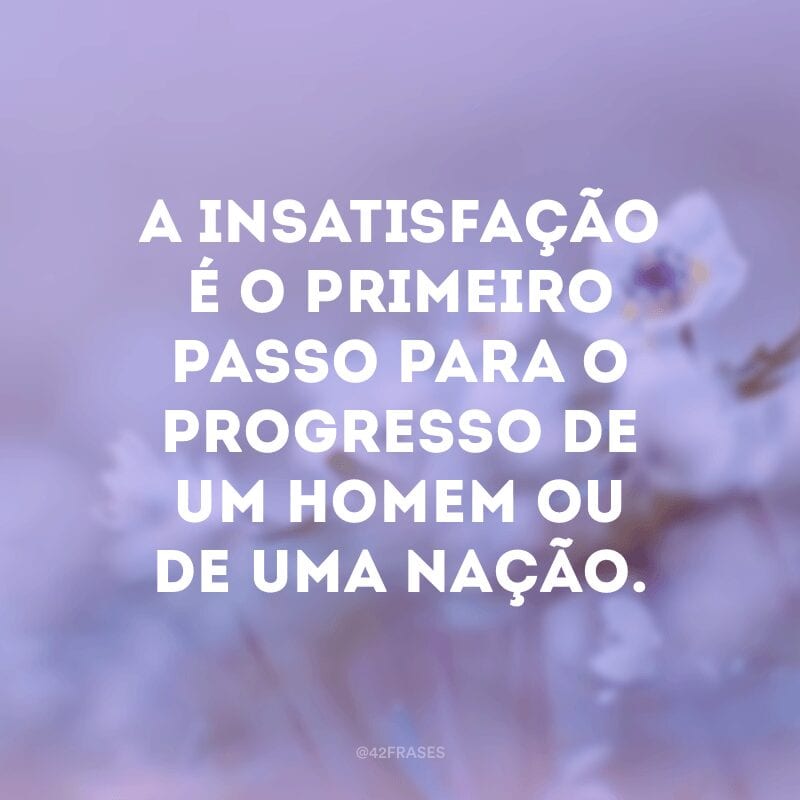 A insatisfação é o primeiro passo para o progresso de um homem ou de uma nação.