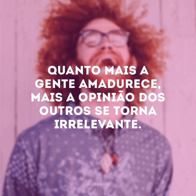 Quanto mais a gente amadurece, mais a opinião dos outros se torna irrelevante.