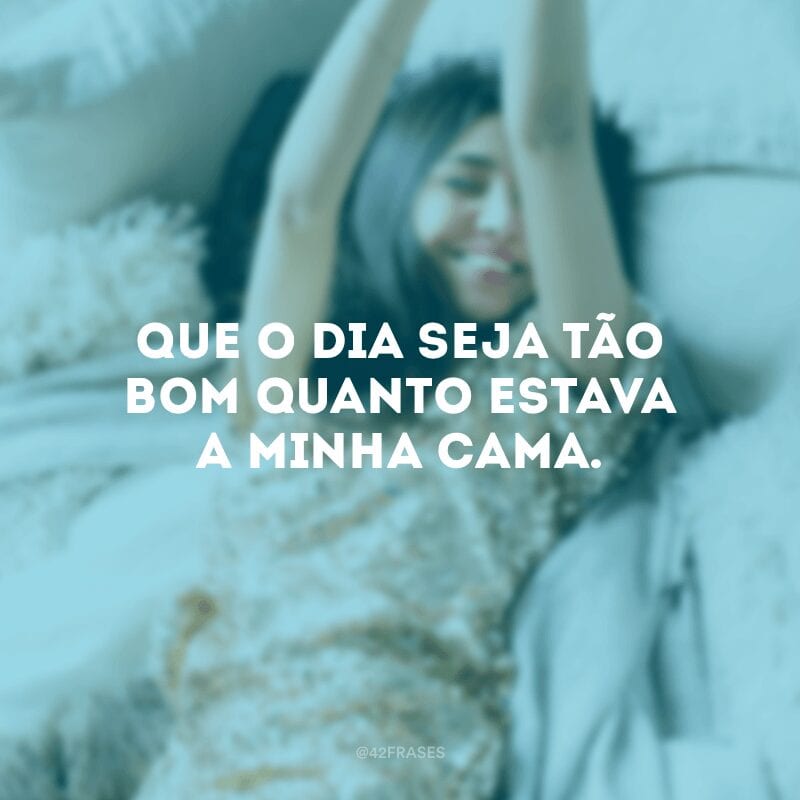 Que o dia seja tão bom quanto estava a minha cama.