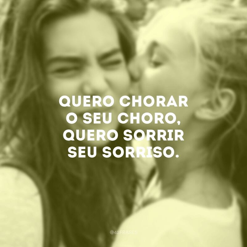 Quero chorar o seu choro, quero sorrir seu sorriso.