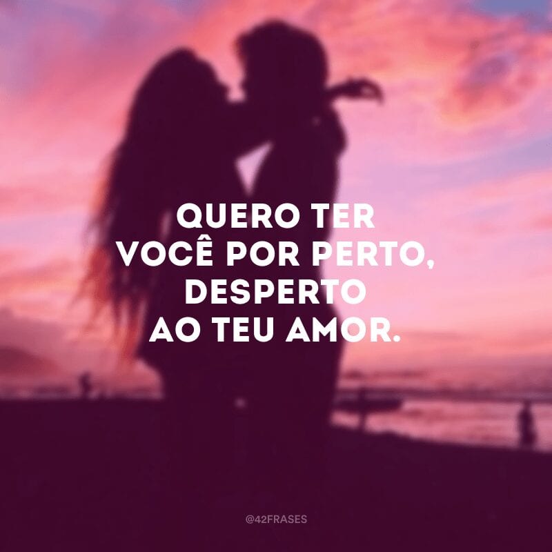 Quero ter você por perto, desperto ao teu amor. 