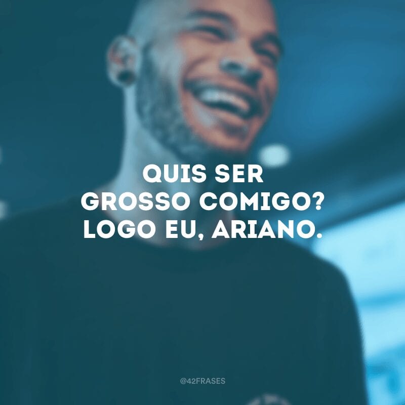 Quis ser grosso comigo? Logo eu, ariano.