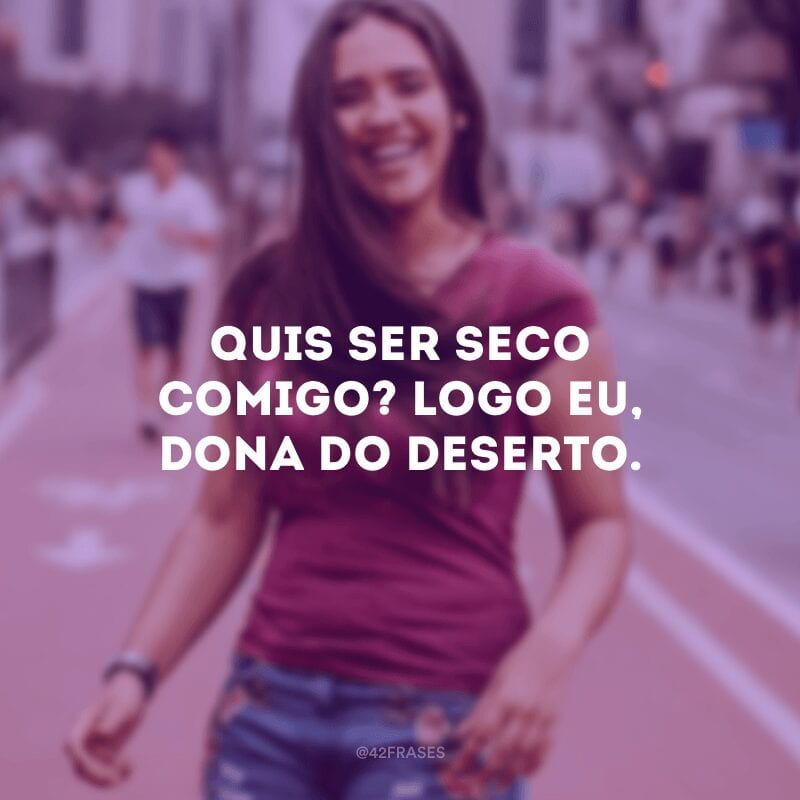 Quis ser seco comigo? Logo eu, dona do deserto.