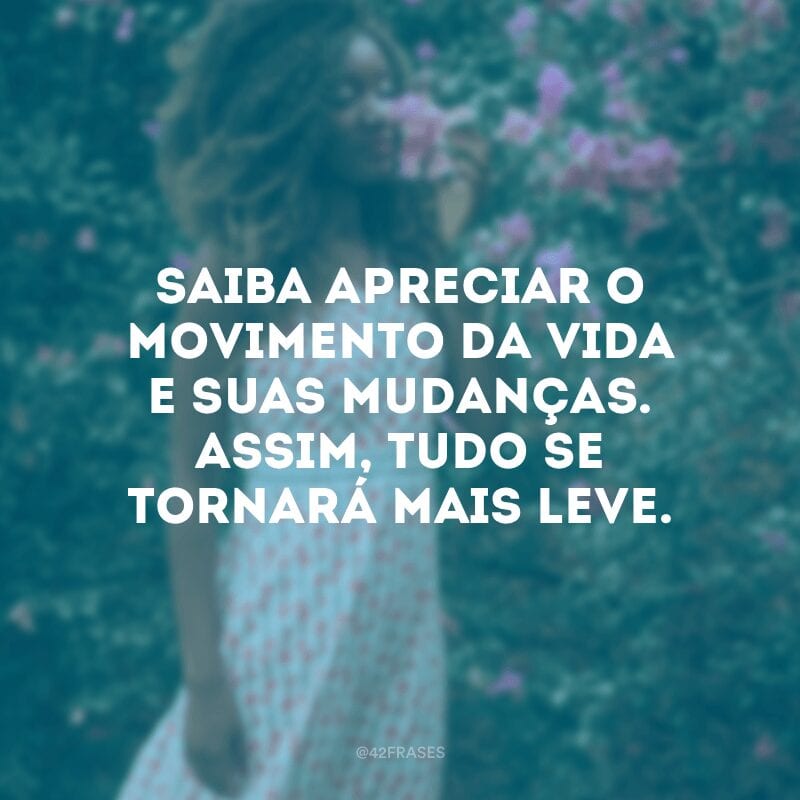 Saiba apreciar o movimento da vida e suas mudanças. Assim, tudo se tornará mais leve.