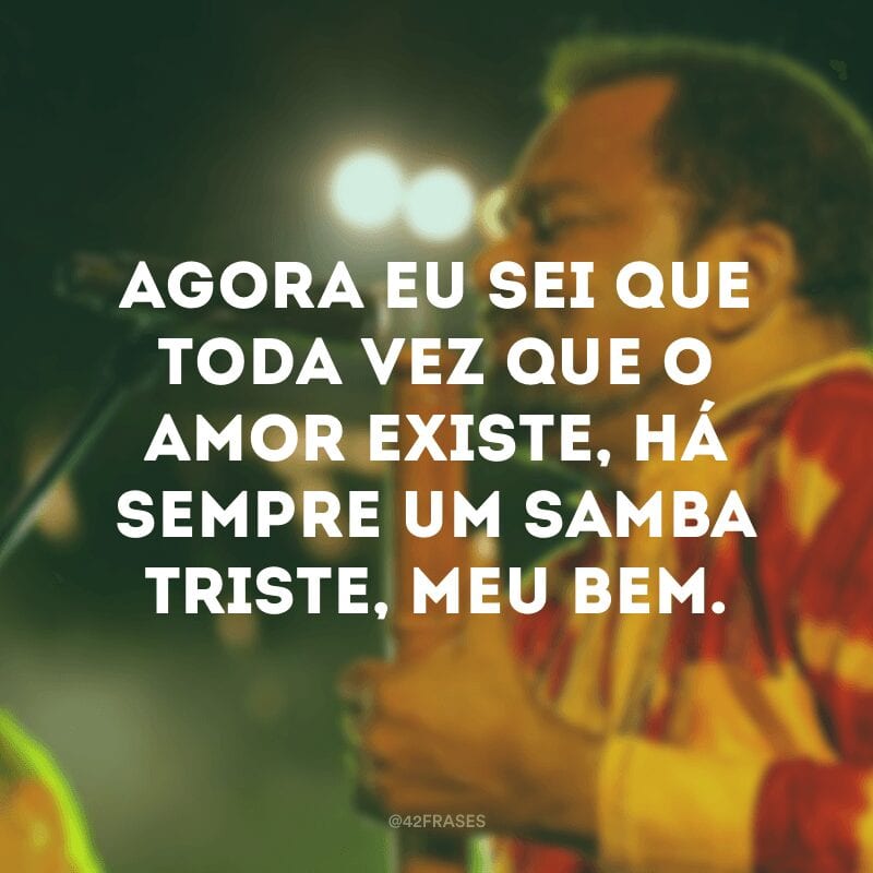 Agora eu sei que toda vez que o amor existe, há sempre um samba triste, meu bem. 