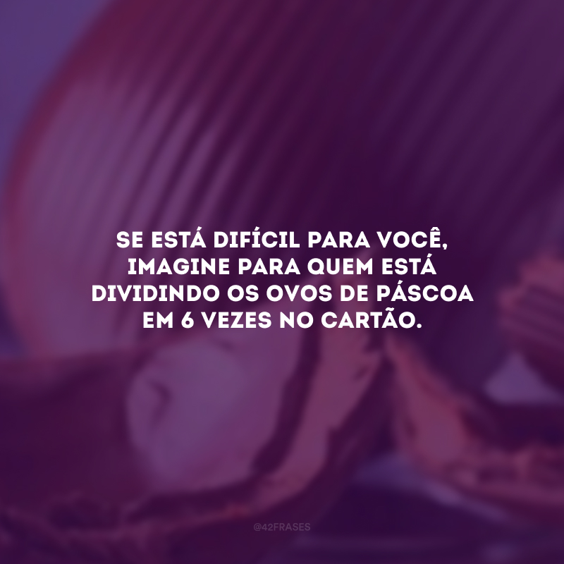 Se está difícil para você, imagine para quem está dividindo os ovos de Páscoa em 6 vezes no cartão.