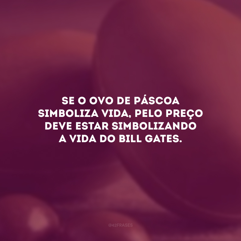 Se o ovo de Páscoa simboliza vida, pelo preço deve estar simbolizando a vida do Bill Gates.