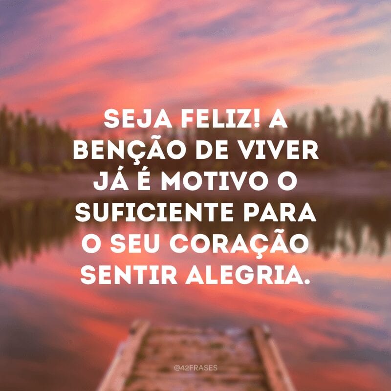 Seja feliz! A benção de viver já é motivo o suficiente para o seu coração sentir alegria.