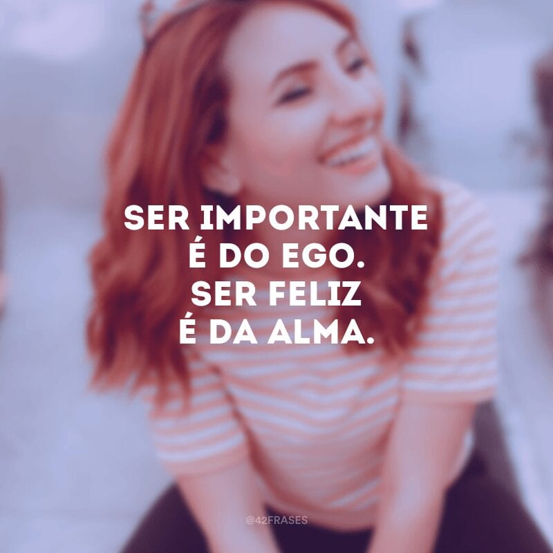 Ser importante é do ego. Ser feliz é da alma.