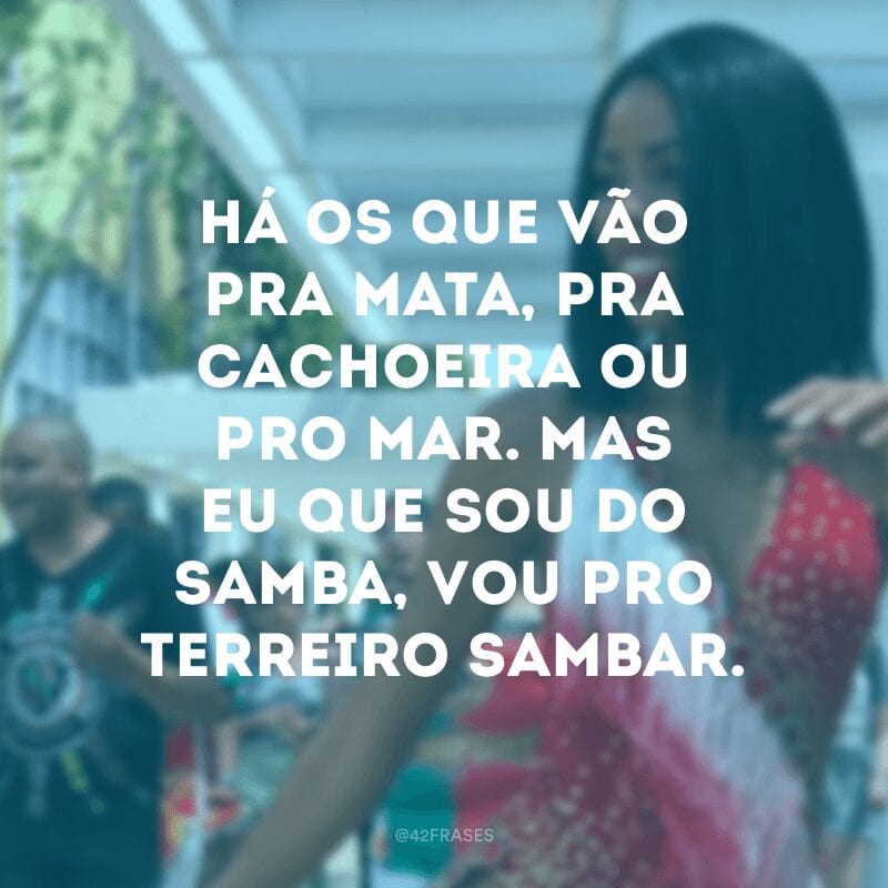 Há os que vão pra mata, pra cachoeira ou pro mar. Mas eu que sou do samba, vou pro terreiro sambar.