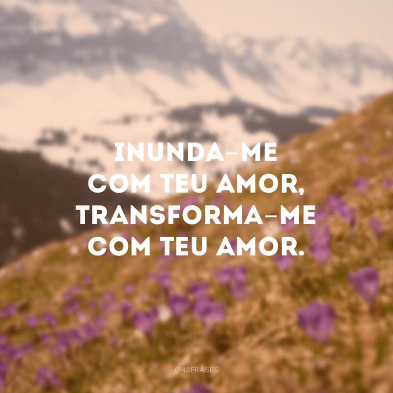 Inunda-me com Teu amor, transforma-me com Teu amor.  