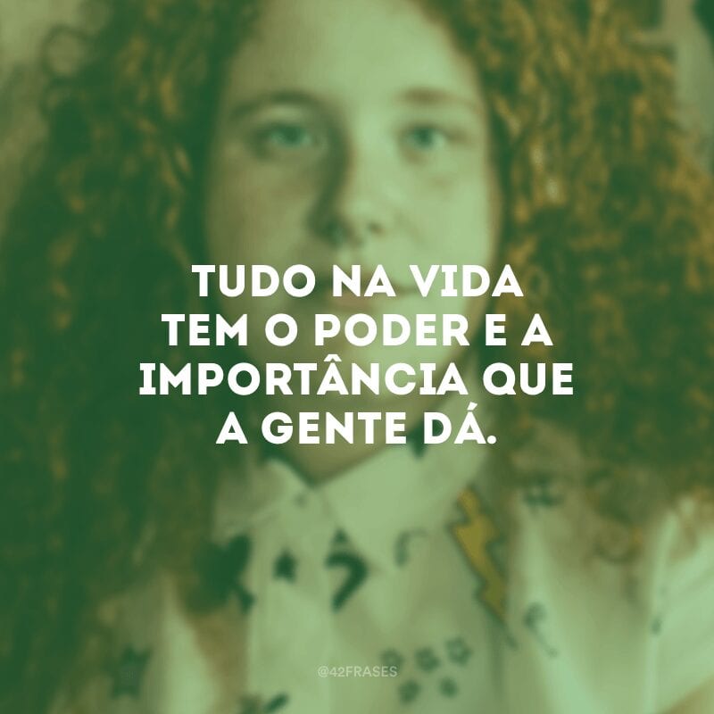 Tudo na vida tem o poder e a importância que a gente dá.