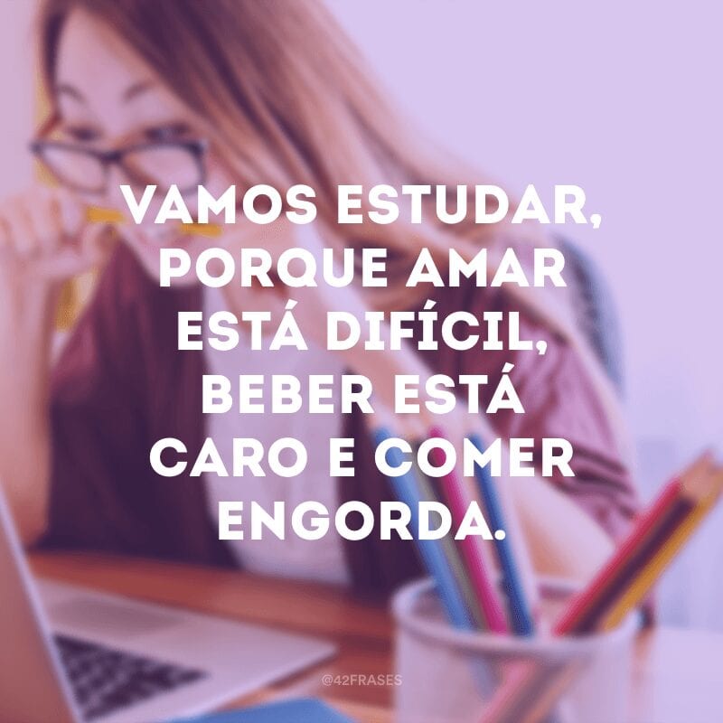 Vamos estudar, porque amar está difícil, beber está caro e comer engorda.