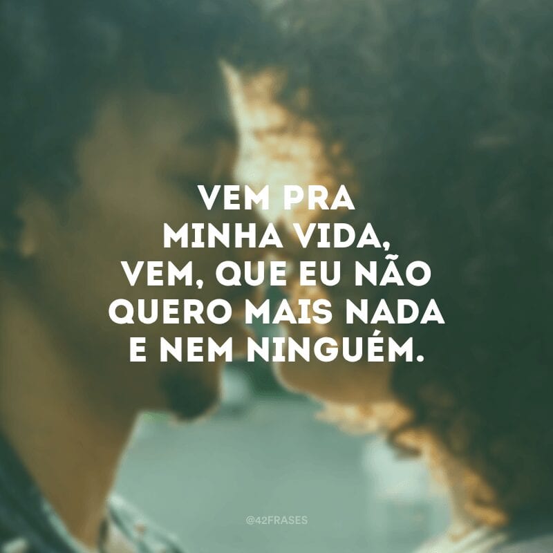 Vem pra minha vida, vem, que eu não quero mais nada e nem ninguém. 