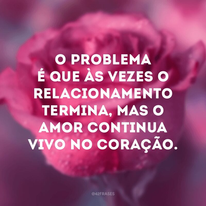 O problema é que às vezes o relacionamento termina, mas o amor continua vivo no coração.