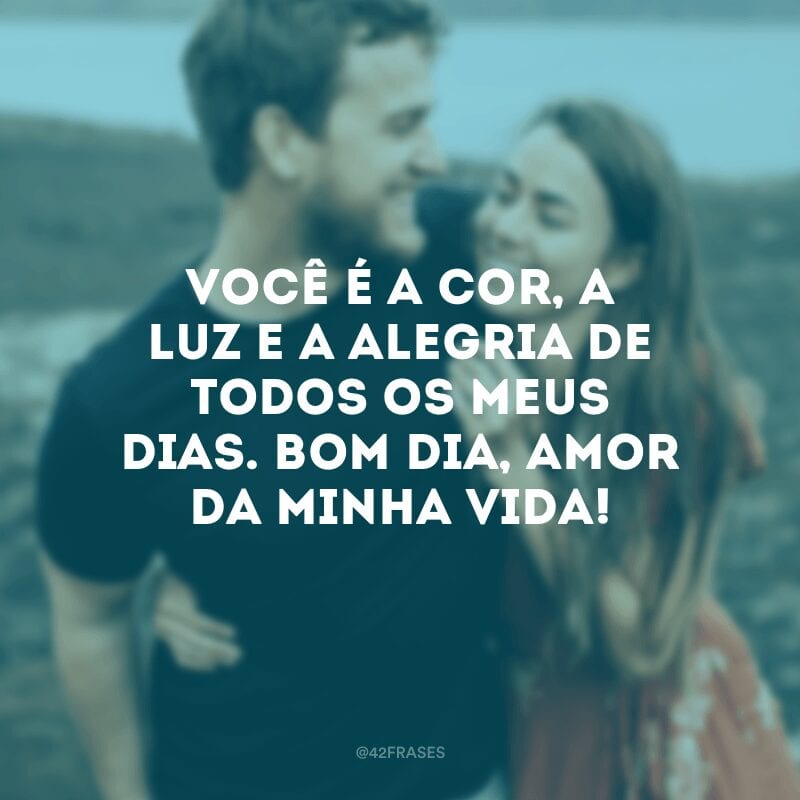 Você é a cor, a luz e a alegria de todos os meus dias. Bom dia, amor da minha vida!