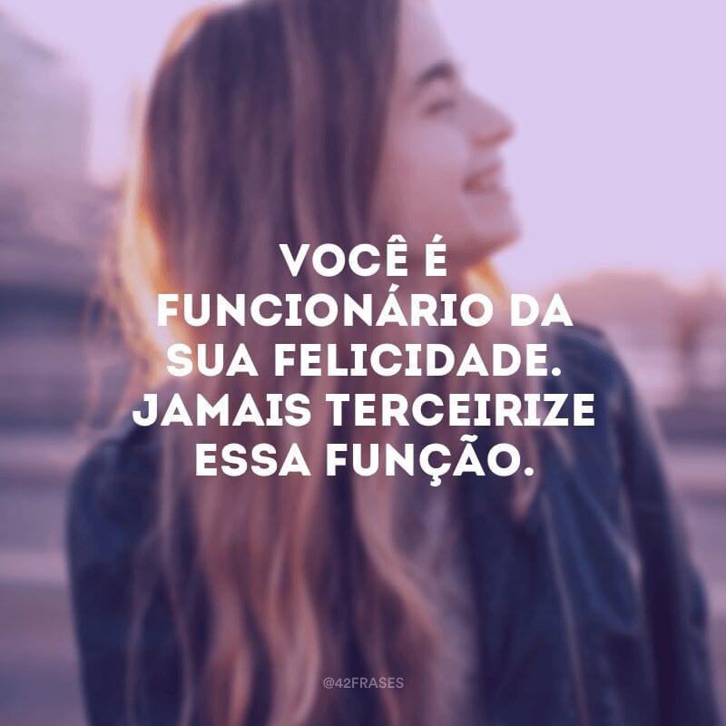 Você é funcionário da sua felicidade. Jamais terceirize essa função.
