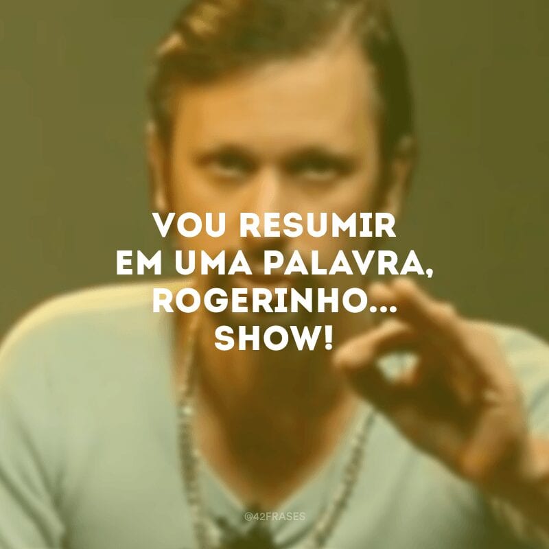 Vou resumir em uma palavra, Rogerinho... Show!