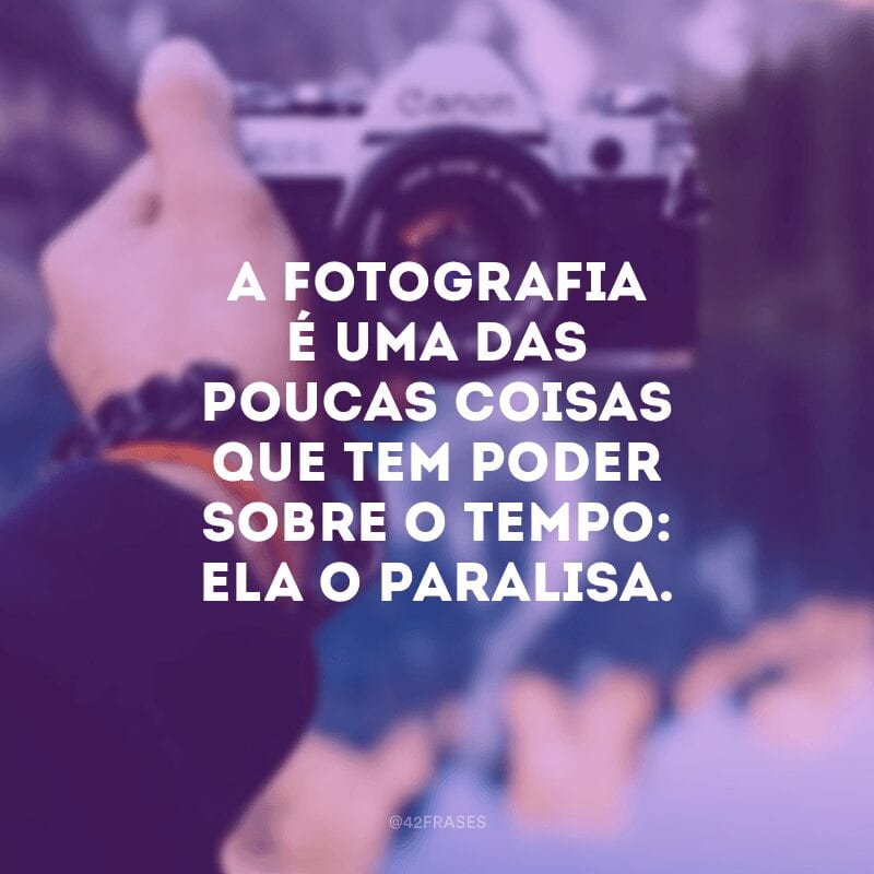 A fotografia é uma das poucas coisas que tem poder sobre o tempo: ela o paralisa.
