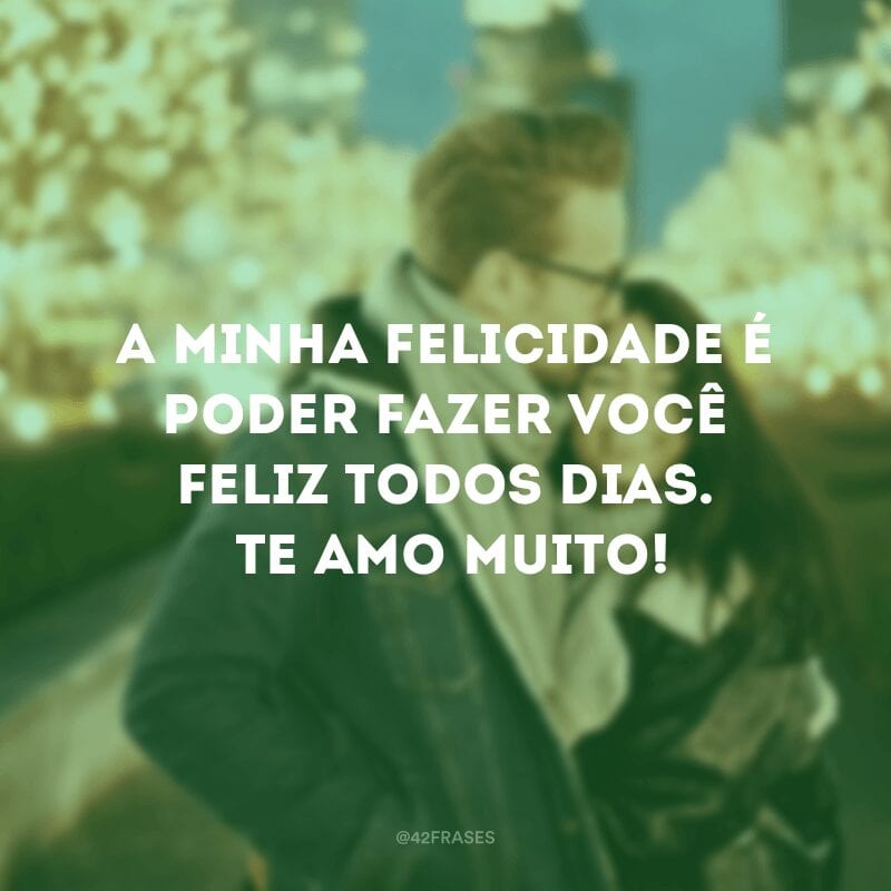 A minha felicidade é poder fazer você feliz todos os dias. Te amo muito!