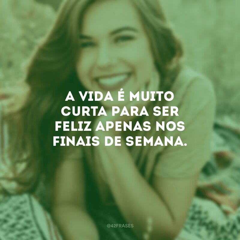 A vida é muito curta para ser feliz apenas nos finais de semana.