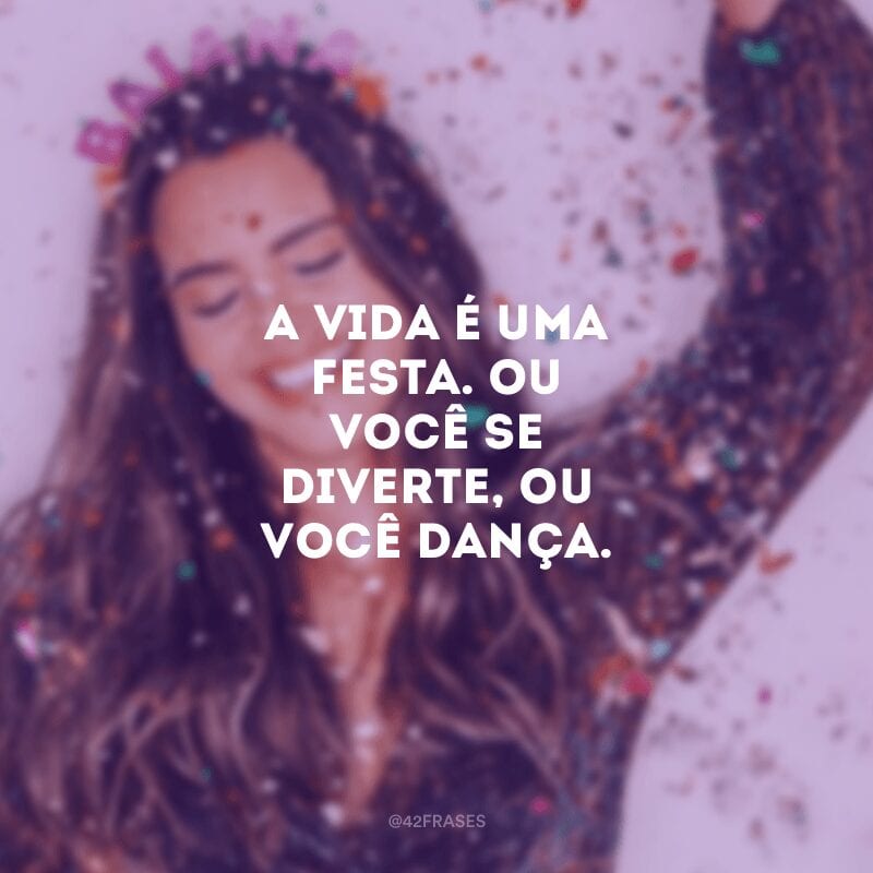 A vida é uma festa. Ou você se diverte, ou você dança.