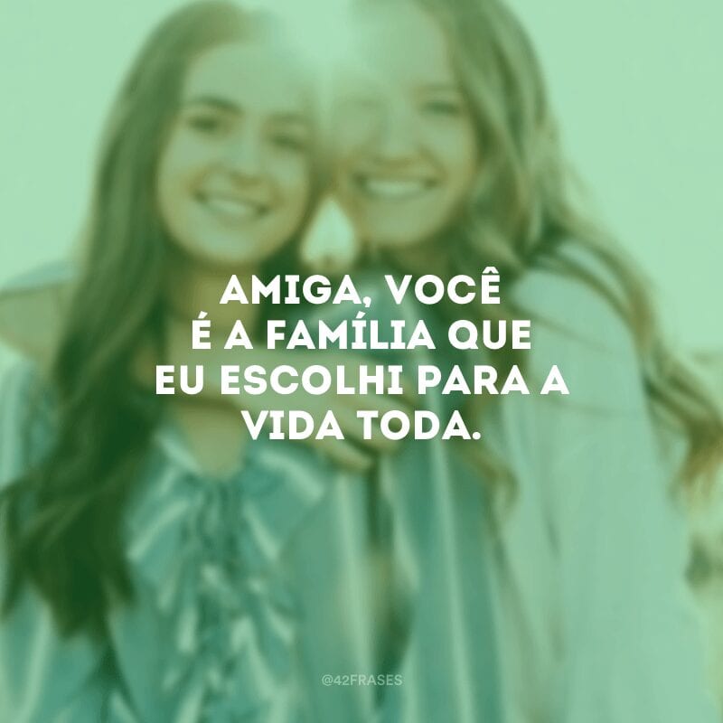 Amiga, você é a família que eu escolhi para a vida toda.