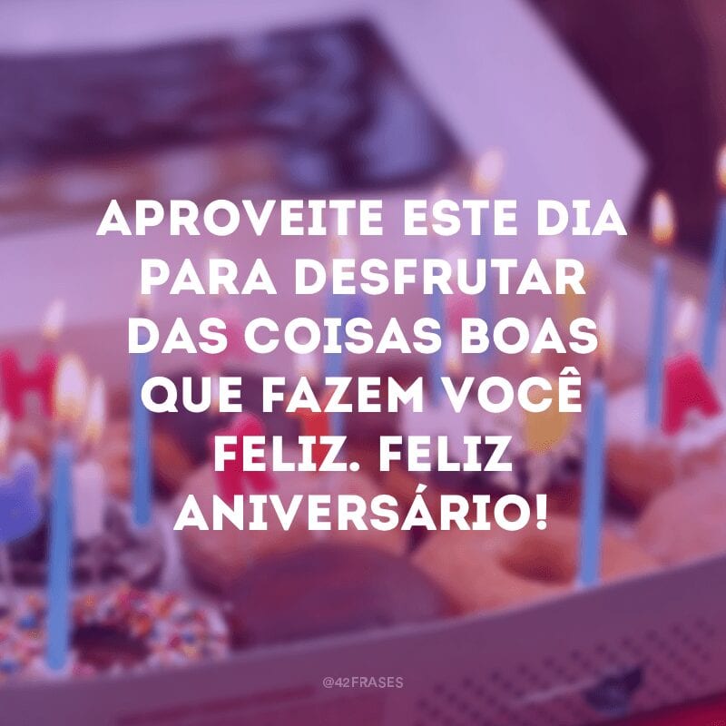 Aproveite este dia para desfrutar das coisas boas que fazem você feliz. Feliz aniversário!