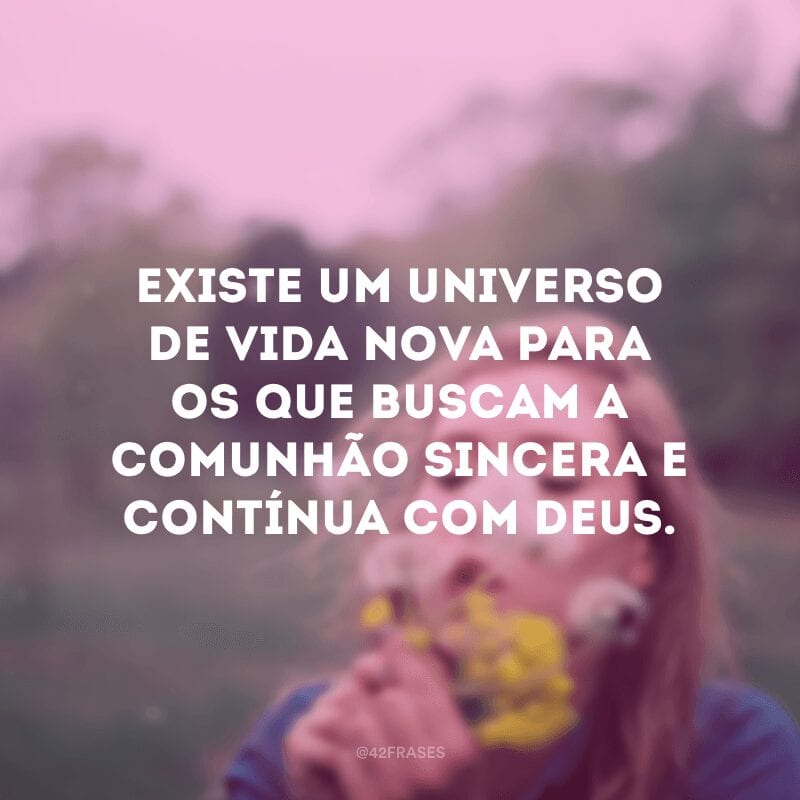 Existe um universo de vida nova para os que buscam a comunhão sincera e contínua com Deus. 