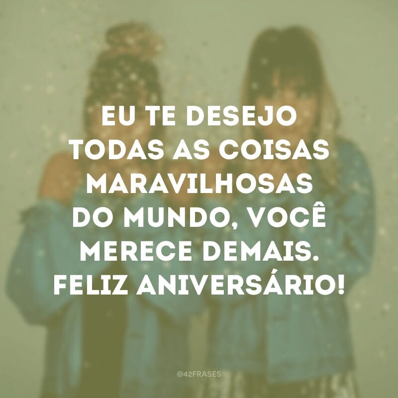 Eu te desejo todas as coisas maravilhosas do mundo, você merece demais. Feliz aniversário!