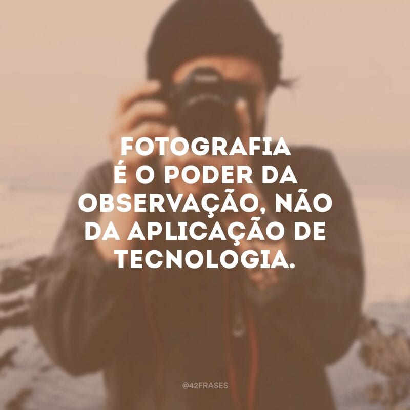 Fotografia é o poder da observação, não da aplicação de tecnologia.