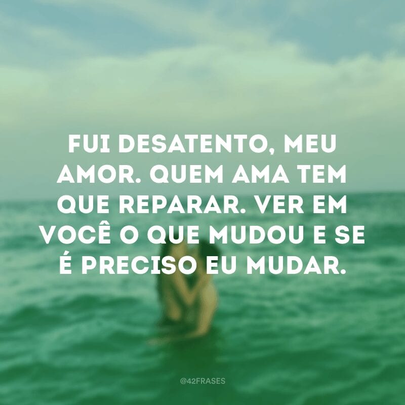 Fui desatento, meu amor. Quem ama tem que reparar. Ver em você o que mudou e se é preciso eu mudar.