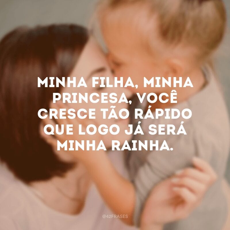 Minha filha, minha princesa, você cresce tão rápido que logo já será minha rainha.