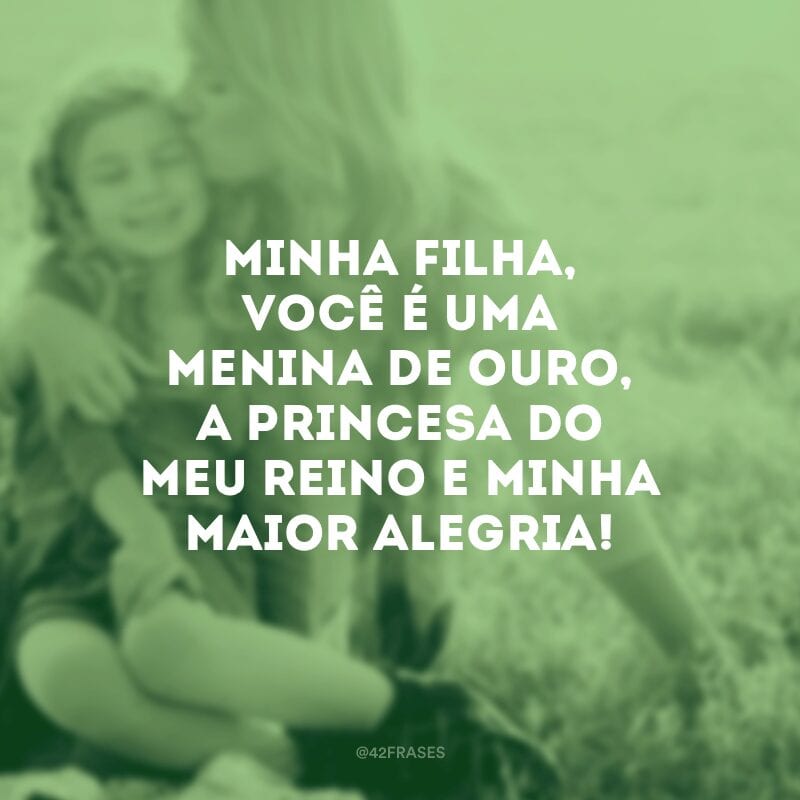 Minha filha, você é uma menina de ouro, a princesa do meu reino e minha maior alegria!