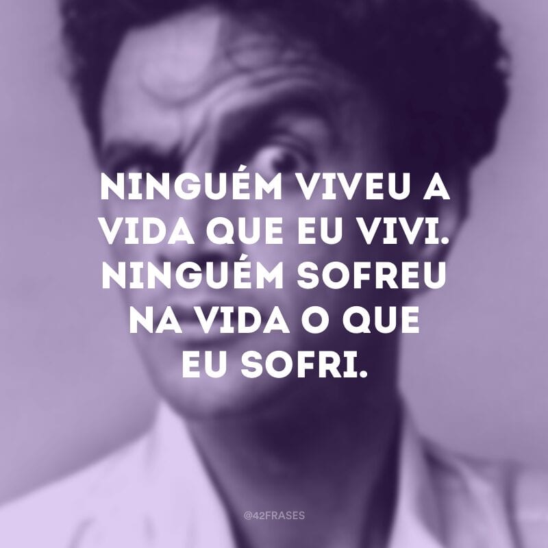 Ninguém viveu a vida que eu vivi. Ninguém sofreu na vida o que eu sofri.