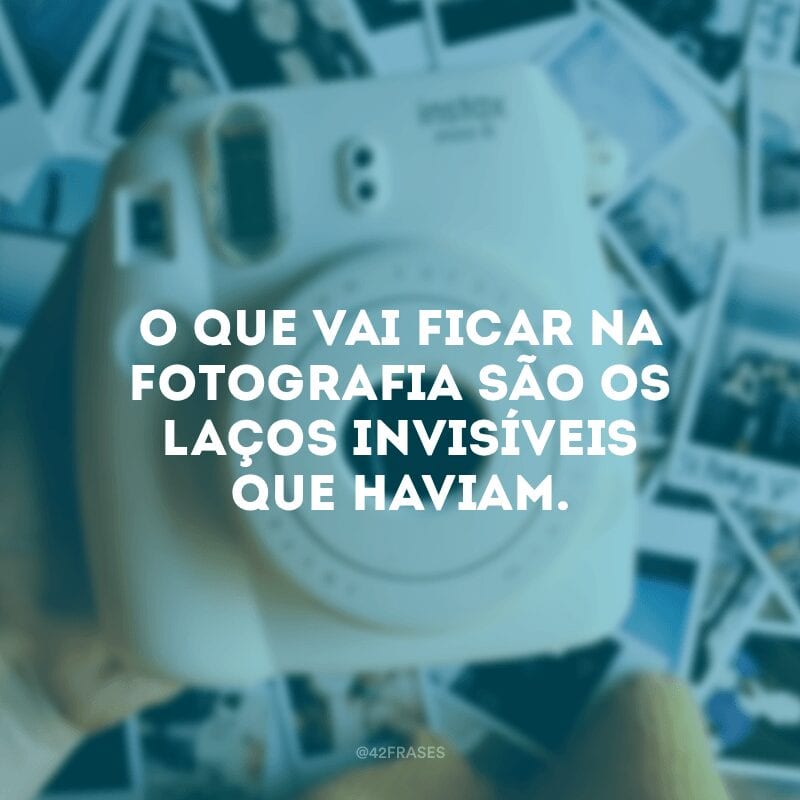 O que vai ficar na fotografia são os laços invisíveis que haviam.