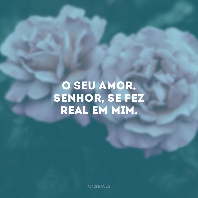 O seu amor, Senhor, se fez real em mim.