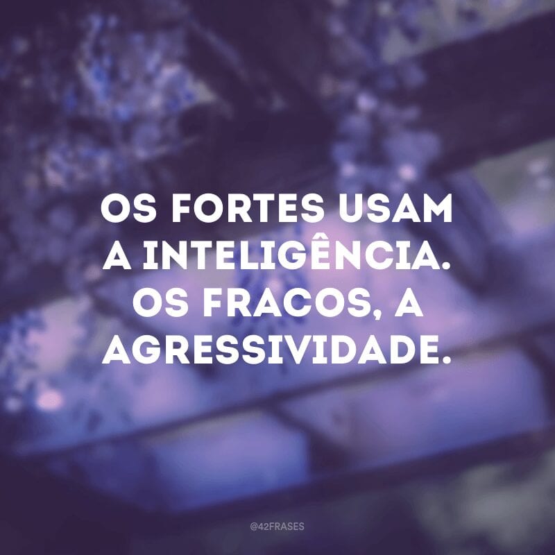 Os fortes usam a inteligência. Os fracos, a agressividade.