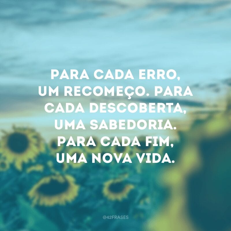 Para cada erro, um recomeço. Para cada descoberta, uma sabedoria. Para cada fim, uma nova vida. 