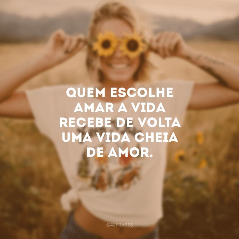 Quem escolhe amar a vida recebe de volta uma vida cheia de amor.