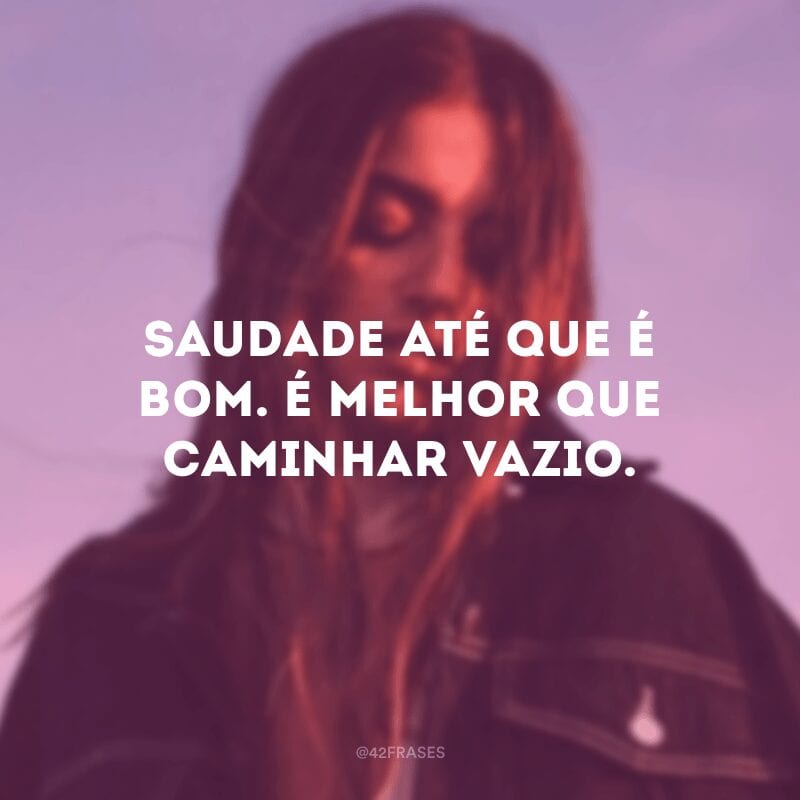 Saudade até que é bom. É melhor que caminhar vazio.