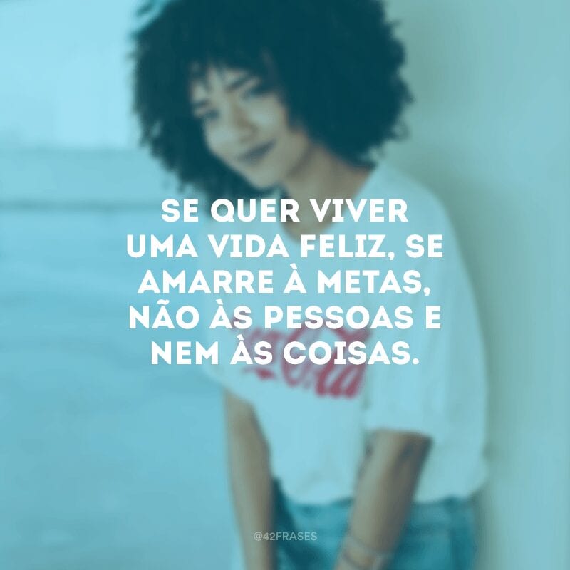 Se quer viver uma vida feliz, se amarre à metas, não às pessoas e nem às coisas.