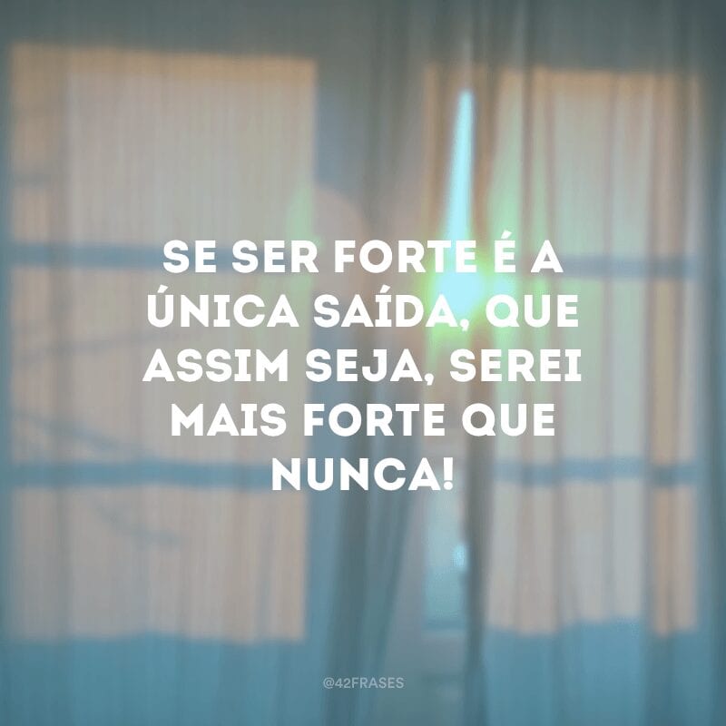 Se ser forte é a única saída, que assim seja, serei mais forte que nunca!