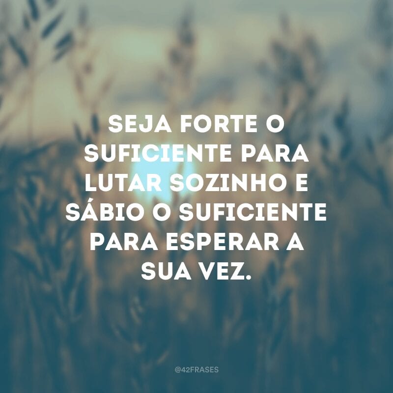 Seja forte o suficiente para lutar sozinho e sábio o suficiente para esperar a sua vez.