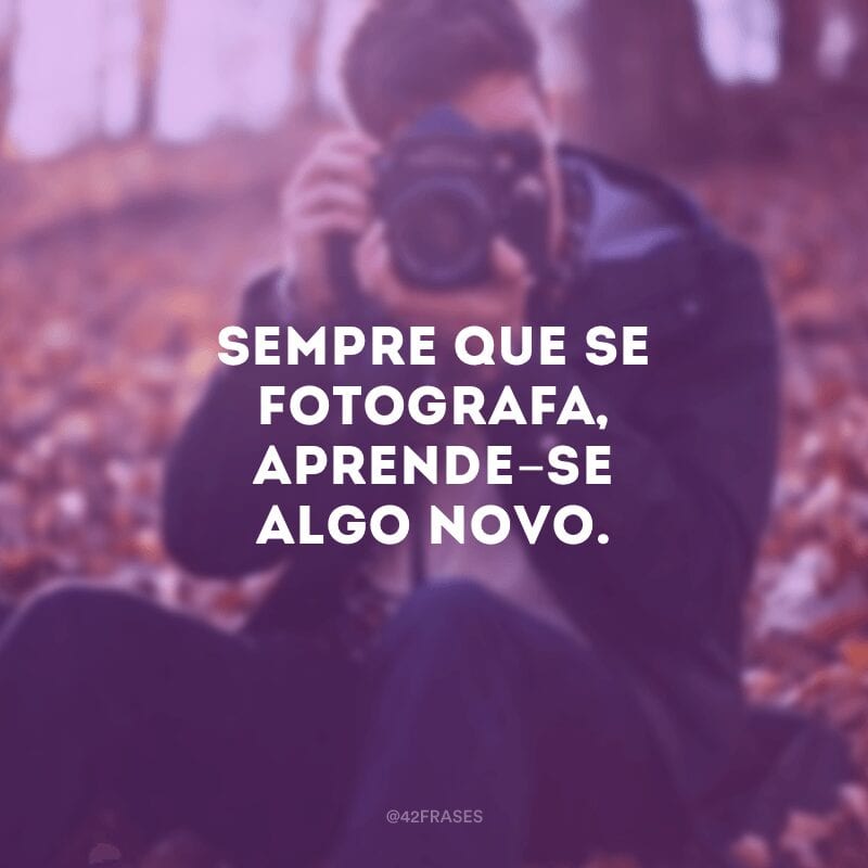 Sempre que se fotografa, aprende-se algo novo.
