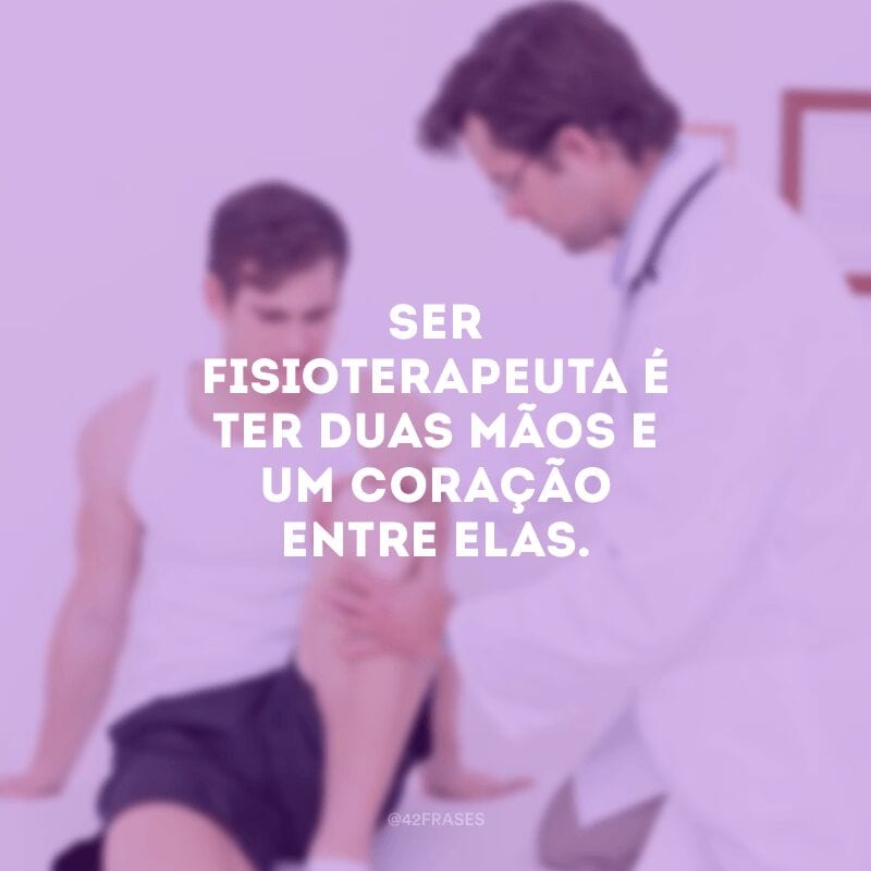 Ser fisioterapeuta é ter duas mãos e um coração entre elas.